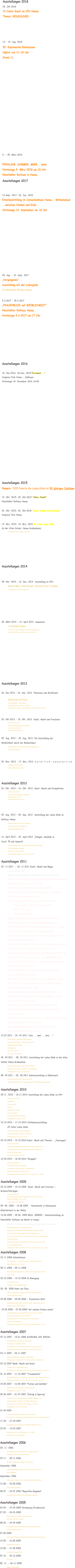 Ausstellungen 2018 03. Okt 2018 14 Jahre Kunst im CPH Hanau Thema: HESSISCHES      12.- 19. Aug. 2018 39. Kunstwoche Kleinsassen täglich von 11-18 Uhr Stand 11                       9. - 25. März 2018  FRÜHLING, SOMMER, MEER … mehr Vernissage 9. März 2018 um 18 Uhr Neustädter Rathaus in Hanau Ausstellungen 2017   14.Sept. 2017- 29. Jan. 2018 Einzelausstellung im Comoedienhaus Hanau - Wilhelmsbad … zwischen Himmel und Erde … Vernissage 14. September um 18 Uhr             25. Aug. - 10. Sept. 2017 „Vergangenes“ Ausstellung mit der Lukasgilde im Neustädter Rathaus Hanau  5.3.2017 - 25.3.2017  „FRAUENBLICK auf WEIBLICHKEIT“ Neustädter Rathaus Hanau Vernissage 5.3.2017 um 17 Uhr        Ausstellungen 2016  18. Nov.2016- 06.Dez. 2016“Fernweh ….“ Congress Park Hanau - Südfoyer Vernissage 18. November 2016 18:00   Ausstellungen 2015 Hinweis: 2015 feierte die Lukas Gilde ihr 30 jähriges Jubiläum   10. Okt. 2015- 25. Okt.2015 “Alles fließt” Neustädter Rathaus Hanau   03. Okt. 2015- 20. Okt.2015 “Kunst, Musik und Reflexion” Congress Park Hanau   14. Mrz. 2015- 15. Mrz. 2015 30 Jahre Lukas Gilde  (in der Alten Schule, Hanau Großauheim) Vernissage 14. März 2015 um 15:00 Uhr      Ausstellungen 2014   28. Nov. 2014 - 16. Dez. 2014  Ausstellung im CPH Maren Malz, Anne Grewal, Antonia Feind-Trompke Vernissage 28. Nov. 2014 um 18.00 Uhr             28. März 2014 - 13. April 2014  sequenzen im Rathaus Hanau am 12. und 13. April findet gleichzeitig eine Schmuckmesse   der Goldschmiede mit dem Thema “glanzstücke” statt          Ausstellungen 2013  06. Dez 2013 - 22. Dez. 2013  Phantasie und Wirklicheit  Kunstraum Artrium  Stadt Bruchköbel - Innerer Ring 1 Vernissage Freitag 6.12.2013 | 19:00 Uhr Öffnungszeiten: täglich von 15.00-18.00 Uhr, Freitags 10.00-17.00 Uhr   03. Okt 2013 - 15. Okt. 2013  Kunst, Musik und Preziosen 9 Jahre Kunst im CPH Gemeinschaftsausstellung der Mitglieder der Reihe „Kunst im CPH“ Matinee 03.10.2013| 11 Uhr  09. Aug. 2012 - 25. Aug. 2013  Die Darstellung der  Weiblichkeit durch die Weiblichkeit Gemälde, Fotografien, Skulpturen und Video-installationen im Artrium Bruchköbel   03. Mrz. 2013 - 17. Mrz. 2013  n a t ü r l i c h - u n n a t ü r l i c h Ausstellung der Lukas Gilde im Neustädter Rahaus in Hanau     Ausstellungen 2012 03. Okt. 2012 - 16. Okt. 2012  Kunst, Musik und Perspektiven 8 Jahre Kunst im CPH Gemeinschaftsausstellung der Mitglieder der Reihe „Kunst im CPH“ Vernissage 03.10.2012 | 11 Uhr    30. Aug. 2012 - 09. Sep. 2012  Ausstellung der Lukas Gilde im  Rathaus Hanau Collagen, Gemälde in Acryl, Öl und Aquarell und Arbeiten in Ton der Mitglieder  Vernissage 30.08.2012 | 18 Uhr  13. April 2012 - 29. April 2012  Collagen, Gemälde in  Acryl, Öl und Aquarell Frühjahrsausstellung der Lukas Gilde im Bürgerhaus "Alte Schule"  in Hanau Großauheim, Haggasse Eröffnung: 13. April um 18 Uhr Öffnungszeiten: jeweils Fr, Sa und So 14 - 18 Uhr  Ausstellungen 2011  03. 11.2011  - 18. 11.2011 Kunst, Musik und Magie 7 Jahre Kunst im CPH Gemeinschaftsausstellung der Mitglieder der Reihe „Kunst im CPH“ Matinée zur Eröffnung der diesjährigen Gemeinschaftsausstellung der  Mitglieder der Reihe "Kunst im CPH" am 3. Oktober 2011 um 11.00 Uhr im Südfoyer des CPH Begrüßung: Klaus Remer, Kulturbeauftragter der Stadt Hanau,  Werner Bayer, Vorsitzender der IGHA Moderation: Beate Funck, Stadtverordnetenvorsteherin Kunst: Mitglieder der Reihe "Kunst im CPH" Musik: Trio Sequoia Magie: Christian Dux geöffnet dienstags und donnerstags von 16.00 bis 18.00 Uhr Das Lesungsprogramm der Autorengruppe ZwanzigZehn e.V.:  Am 4.10.2011 trägt Gerhard Roth „Magische Gedichte“ vor, gefolgt  von Klaus Hnilicas Kurzgeschichte „Die magische Pille“.  Esther Schmidt liest „Der Besucher“, Meike Schwagmann steuert  ebenfalls eine Geschichte bei und  Christiane Gref erweckt in „Äpfel süß-sauer“ zwei Bäume zum Leben.  Am 6.10.2011 ab 16.30 Uhr erwartet die Besucher eine  Lesungsperformance mit Gerhard Roth, matí (Matthias Ullrich) trägt  seine Geschichte „Dinge, die kommen …“ vor, Rudolf Müller liest  „Tee auf Station VII“ und Christiane Gref schließt sich mit ihrem  Märchen „Die letzte Stunde“ an.  Am 11.10.2011 liest Klaus Hnilica eine Kurzgeschichten-Serie,  die viel Unterhaltung verspricht.  Das Thema lautet: Carl und Gerlinde – oder die Magie des Alltags.  Der 13.10.2011 verspricht Spannung pur. Matí (Matthias Ullrich)  präsentiert seine Geschichte „Jack“.  Meike Schwagmann trägt eine wunderbare Geschichte vor und  Esther Schmidt hat gleich drei Geschichten im Gepäck: „Tourist“,  Der Gartenteich“ und „Im Café“.  Am 18.10.2011 sorgen folgende Autorinnen und Autoren für  Unterhaltung: Meike Schwagmann, matí (Matthias Ullrich) mit  seiner Story „Paul“,  Rudolf Müller mit „Tee auf Station VII“ und Christiane Gref mit ihrer  magischen Geschichte „Wulfs Höllentour“.  Alle Lesungen beginnen jeweils um 16.30 Uhr, und dauern  einschließlich Pause etwa 1,5 Stunden. 12.07.2011 - 24. 07.2011 "eins ... zwei ... drei ..." Ausstellung der Lukas Gilde im Rathaus Hanau Vernissage: Donnerstag 12. Juli 2011 um 18:00 Uhr Neustädter Rathaus, Hanau Öffnungszeiten:  Mi, Sa von 11-18 Uhr,  Mo, Di, Do Fr, So 14-18 Uhr 28. 04.2011 - 08. 04.2011 Ausstellung der Lukas Gilde in der alten  Schule Hanau Großauheim  Vernissage: Donnerstag 28. April 2011 um 18:00 Uhr Bürgerhaus "Alte Schule", Haggasse, Hanau-Großauheim Öffnungszeiten: Fr, Sa, So von 14-18 Uhr 08. 04.2011 - 06. 05.2011 Kunstausstellung in Rödermark Vernissage: Freitag 8. April 2011 um 19:30 Uhr Stadtbücherei Rödermark, Trinkbrunnenstraße 8, 63322 Rödermark/Ober-Roden   Ausstellungen 2010  05.11. 2010 - 18.11.2010 Ausstellung der Lukas Gilde im CPH  Streifzug durch Afrika Maren Malz Öl auf Leinwand Gesichter Antonia Feind-Trompke Acryl auf Leinwand Vernissage: 5.11.2010 um 18:00 Uhr Öffnungszeiten: Di, Do 16- 18 Uhr 10.10.2010 - 17.10.2010 Jubiläumsausstellung  25 Jahre Lukas Gilde  in der "Alten Schule" in Hanau Großauheim Eröffnung: Sonntag 10. Oktober um 11:30 Uhr Öffnungszeiten: Fr, Sa, So 14- 18 Uhr 03.10.2010 - 12.10.2010 Kunst, Musik und Theater - „Paarungen" 6 Jahre Kunst im CPH Gemeinschaftsausstellung der Mitglieder der Reihe „Kunst im CPH“ in  Zusammenarbeit mit den Theatergruppen der Hohen Landesschule und der Otto-Hahn-Schule  Matinee 03.10.2009 | 11.00 Uhr 10.04.2010 - 18.04.2010 "Gruppen" Malerei und Skulpturen Frühlingsausstellung der Lukas Gilde  im Neustadter Rathaus in Hanau - nahe Marktplatz Eröffnung: Samstag 10. April 2010 17:30 Öffnungszeiten: MO, DI, DO, FR, SO 13 - 18 Uhr, MI, SA 11 - 18 Uhr  Ausstellungen 2009  03.10.2009 - 14.10.2009  Kunst, Musik und Literatur -  Grenzerfahrungen 5 Jahre Kunst im CPH Gemeinschaftsausstellung der Mitglieder der Reihe "Kunst im CPH" Matinée 03.10.2009 | 11.00 - 13.00 Lesung : 08.10. 2009  18.00 Uhr 09. 08. 2009 - 16.08.2009    Kunstwoche in Kleinsassen  (Künstlerdorf in der Rhön) 16.06.2009 - 28.06. 2009 BILD. SERIEN - Kunstausstellung im  Neustädter Rathaus am Markt in Hanau  Gemälde Skulpturen Ledercollagen mit der Lukas Gilde Hanau Eröffnung: Dienstag, 16. Juni 2009 um 18 Uhr.  Begrüßung durch Kunstdezernenten Klaus Remer und durch die Erste  Vorsitzende der Künstlergruppe Lukas Gilde Hildegard Simon Carina und Francesco Soravia untermalen die Vernissage mit Gitarrenklängen  und Querflötenspiel Vorführung: Sonntag, 28. Juni 2009 ab 16:30 Uhr Dietmar Lorenz zeigt, wie er Ledercollagen fertigt. Öffnungszeiten: MO, DI, DO, FR, SO von 13 - 18 Uhr; MI, SA von 11 - 18 Uhr   Ausstellungen 2008  22.11.2008 Adventsbasar  des Waldorfschul- u. Kindergartenvereins, Philippsruher Allee 46,  Hanau/Kesselstadt um 15- 18 Uhr  08.11.2008 - 09.11.2008 Kunstausstellung im Bürgerhaus in Niederroden (Rodgau); Sa 14 -18 Uhr ;  So 10 - 18 Uhr 03.10.2008 - 14.10.2008 In Bewegung 4 Jahre Kunst im CPH Ausstellung im Congresspark in Hanau 28. 09. 2008 Kunst am Fluss Open Air Ausstellung entlang der Flußlinie des Mains in Höhe von  Schloss Philipsruhe in Hanau 29.08.2008 - 09.09.2008 - Faszination Welt Ausstellung der Lukas Gilde in der Alten Schule in Hanau Gross-Auheim Eröffnung: 29. 08. 2008 um 18:00  19.04.2008 - 27.04.2008 "mit meinen Farben sehen" Einzelausstellung im Foyer Neustädter Rathaus in Hanau, Am Markt  Eröffnung am Samstag, 19. April 2008 16:00  Begrüssung durch Herrn Oberbürgermeister Claus Kaminsky Niklas Lewicki spielt Geige Öffnungszeiten: Sonntag - bis Freitag 14 - 18 Uhr; Samstag 10 - 16 Uhr   Ausstellungen 2007  07.12.2007 - 15.01.2008 SCHWARZ AUF WEISS Kunstausstellung in Congress Park Hanau (CPH) Vernissage am 7.12.2007 um 18:00 Besichtigung nach Vereinbarung mit dem CPH-Team bzw. durch die  Glasfassade am Südfoyer, die täglich bis 22:00 Uhr beleuchtet ist. 03.11.2007 - 04.11.2007 Kunstmarkt Bürgerhaus in Rodgau / Nieder-Roden Öffnungszeiten:: Sa 03.11.07 14:00 - 18:00, So 04.11.07 10:00-18:00 03.10.2007 Mode, Musik und Kunst  3 Jahre Kunst im Congress Park Hanau Besichtigung nach Vereinbarung oder von aussen durch die Glasfront bis 22 Uhr 01.10.2007 - 11.10.2007 "Traumwelten" Herbstausstellung mit der Lukas Gilde in der Alten Schule in Hanau Groß-Auheim. Öffnungszeite täglich 14 - 18 Uhr, Finissage. 11. Okt. 2007 um 17:00 15.09.2007 - 16.09.2007 "Farben und Gefühle" Ausstellung mit der Lukas Gilde in der Burg Alzenau. Öffnungszeiten:  täglich 11 - 18 Uhr 09.06.2007 - 01.07.2007 "Schräg & Sperrig" Thema der jurierten Jahresausstellung des BBK-Südhessen in der  Stadthalle Walldorf, Waldstr. 100, Walldorf-Mörfelden Vernissage: 8. Juni 2007 um 19:00; Finissage: 1. Juli 2007 Öffnungszeiten:  Sa, So, Mi 15-18 Uhr 21.04.2007 Ausstellung im Rahmen des Tages der offenen Tür des  Waldorfschul- u. Kindergartenvereins, Philippsruher Allee 46, Hanau/Kesselstadt 11.04. - 21.04.2007 Ausstellung mit der Lukas Gilde im Neustädter Rathaus in Hanau 23.02. - 10.03.2007 Kunstgalerie bild + form, Philipp-Reis-Str. 11a, 63165  Mühlheim/Main im Industriegebiet   Ausstellungen 2006  25. 11. 2006  Adventsausstellung im Waldorfschul- u. Kindergartenverein,  Philippsruher Allee 46, Hanau/Kesselstadt 04.11. - 05.11.2006  Kunstmarkt Bürgerhaus in Rodgau / Nieder-Roden September 2006 Ausstellung der Künstlergruppe Lukas Gilde in der Alten Schule in  Hanau Großauheim  September 2006 Ausstellung in Ratingen Lintorf im Rahmen des Handwerkerfestes 13.08. - 20.08.2006 Kunstwoche in Kleinsassen  08.07. - 23.07.2006 "Begreifen-Begehen"  Ausstellung in der Säulenhalle des Rathauses Großumstadt    Ausstellungen 2005 22.04. - 27.04.2005 Strasbourg (Frankreich)  27.02. - 24.03.2005 Einzelausstellung im Heinrich-Fischer-Bad Hanau Eröffnung 11.00 Uhr mit Brunch 08.04. - 24.04.2005 Frühlingsausstellung Hanau Neustädter-Rathaus als Mitglied der  Künstler-Gruppe Lukas Gilde  07.05.2005 Ausstellung im Rahmen des Rhododendronfestes Hohenwehrda Pfingsten 14.05. - 16.05.2005  Flachsmarkt-Krefeld Linn  14.08. - 21.08.2005 Kunsttage, Kleinsassen Rhön,   07.10. - 29.10.2005 Oberroden  05. 11. - 06.11.2005  Rodgau / Nieder-Roden 